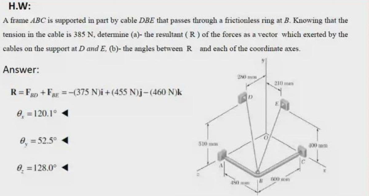 H.W:
A frame ABC is supported in part by cable DBE that passes through a frictionless ring at B. Knowing that the
tension in the cable is 385 N, determine (a)- the resultant ( R ) of the forces as a vector which exerted by the
cables on the support at D and E, (b)- the angles between R and each of the coordinate axes.
Answer:
250 mm
210 mm
R= Fap +FRg =-(375 N)i + (455 N)j-(460 N)k
%3D
BE
0, =120.1°
8, = 52.5°
510 mm
400 mm
0. =128.0°
600 mm
480 mm
