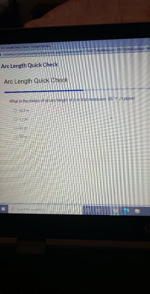 Arc Length Quick Check - Google Chrome
a connexus.com/assessments/learnosity.aspx?idAssessment=1760272&idWebuser=282753&idSection=14-
Arc Length Quick Check
Arc Length Quick Check
What is the radius of an arc length of 8 m that measures 45 ? (1 point)
O 10.2 m
O 1.1 m
O 64 m
0.82 m
O Type here to search
