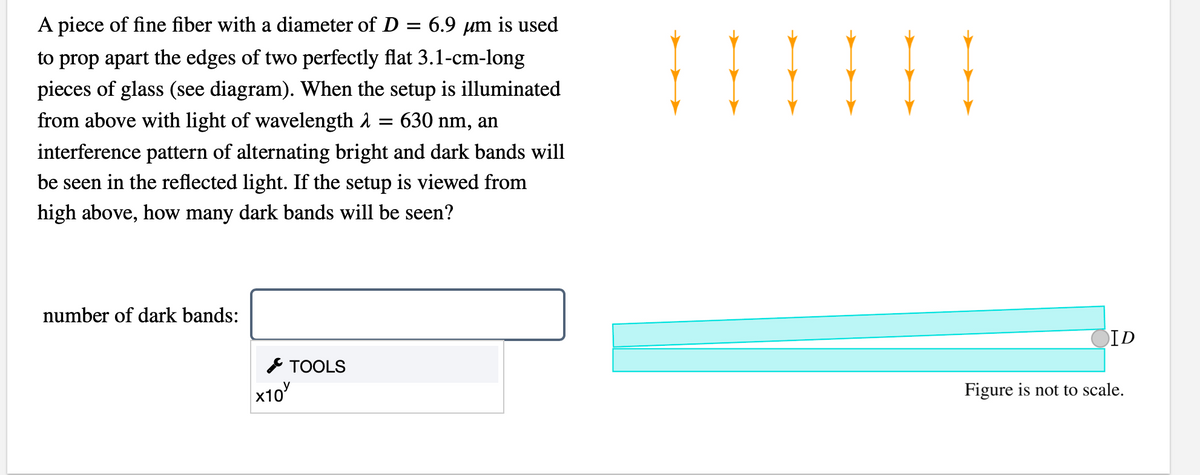 A piece of fine fiber with a diameter of D = 6.9 µm is used
to prop apart the edges of two perfectly flat 3.1-cm-long
pieces of glass (see diagram). When the setup is illuminated
from above with light of wavelength 1 = 630 nm, an
interference pattern of alternating bright and dark bands will
be seen in the reflected light. If the setup is viewed from
high above, how many dark bands will be seen?
number of dark bands:
CID
* TOOLS
x10
Figure is not to scale.
