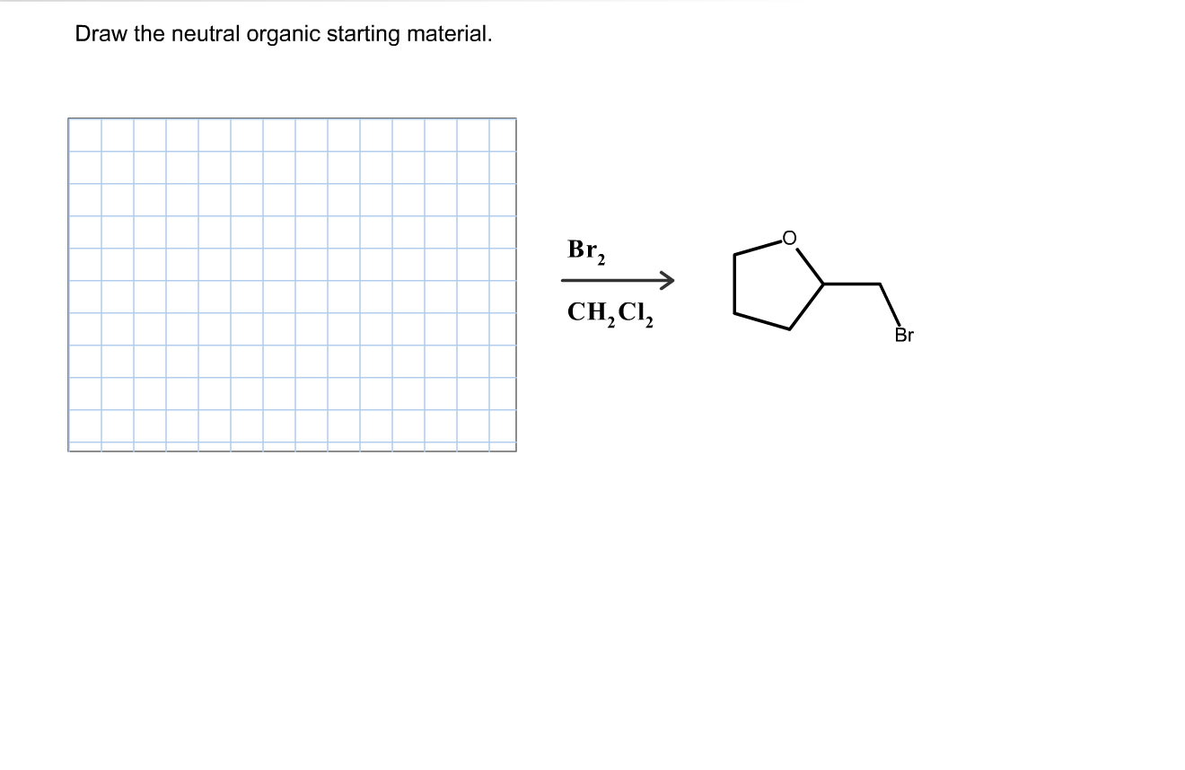 ### Organic Chemistry Reaction: Identifying the Starting Material

**Objective:**
Draw the neutral organic starting material that yields the specified product when reacted with Br₂ in CH₂Cl₂.

**Reaction Details:**
- **Reagent:** Br₂ (Bromine)
- **Solvent:** CH₂Cl₂ (Dichloromethane)
- **Product:** A molecule that features a five-membered ring with one oxygen atom (tetrahydrofuran) and a bromomethyl substituent.

**Analysis:**
To determine the neutral organic starting material, we need to reverse-engineer the given product:

1. The product is a brominated organic compound containing a five-membered ring with an oxygen atom (an ether), specifically tetrahydrofuran (THF) with a bromomethyl group.
2. The Br₂ in CH₂Cl₂ condition suggests a bromination reaction, typically involving an alkene or alkyne.

### Step-by-Step Reaction:

1. **Draw the Product:** Tetrahydrofuran (THF) with a -CH₂Br group.

2. **Identify the Bromination Site:** The bromomethyl group indicates the presence of an alkyl group originally, likely from an alkene or alcohol precursor.

3. **Starting Material:** The likely starting material could be tetrahydrofuran with a -CH₂ functional group (such as a hydroxymethyl group) that reacts with Br₂ to yield the brominated product.

**Example Answer of the Starting Material:**
- 2-methyltetrahydrofuran (CH3 on the 2-position)
- THF having a substituent like -CH₂OH (hydroxymethyl tetrahydrofuran)

**Graph/Diagram Explanation:**

1. **Graph Paper:** Provided for drawing structure.
2. **Reaction Scheme:**
    - Left side: Reaction conditions (Br₂, CH₂Cl₂).
    - Right side: Product is depicted as a five-membered ring with oxygen (THF) and bromomethyl group substitution.

**Conclusion:**
Understanding the structure and reactivity helps identify the starting material. In this case, the neutral organic starting material is likely to be tetrahydrofuran with a functional group that can be brominated.

**Note:** The drawn starting material can vary based on interpretation and structural possibilities involved in organic synthesis reactions.