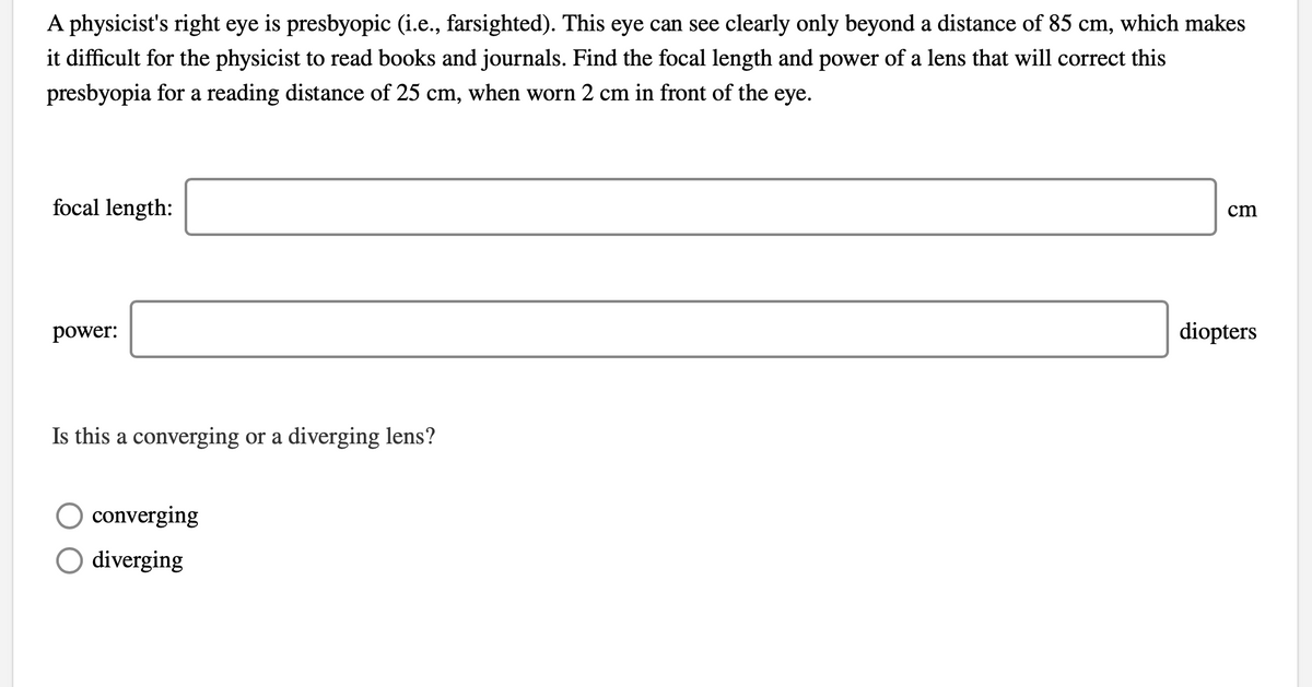 A physicist's right eye is presbyopic (i.e., farsighted). This eye can see clearly only beyond a distance of 85 cm, which makes
it difficult for the physicist to read books and journals. Find the focal length and power of a lens that will correct this
presbyopia for a reading distance of 25 cm, when worn 2 cm in front of the eye.
focal length:
cm
power:
diopters
Is this a converging or a diverging lens?
converging
O diverging
