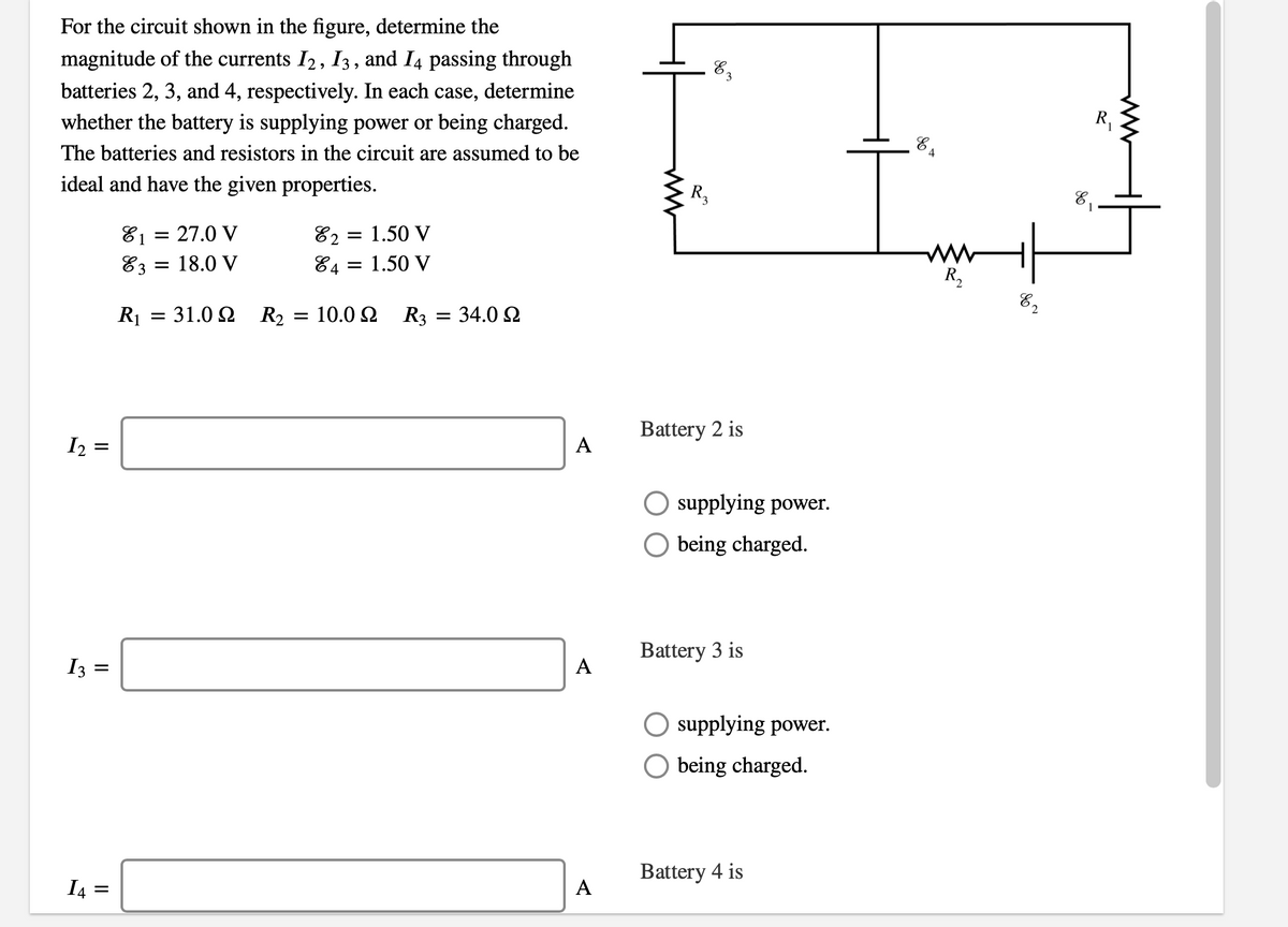 For the circuit shown in the figure, determine the
magnitude of the currents I2, 13, and I4 passing through
batteries 2, 3, and 4, respectively. In each case, determine
whether the battery is supplying power or being charged.
83
R,
The batteries and resistors in the circuit are assumed to be
ideal and have the given properties.
R,
81
E1 =
27.0 V
E2 = 1.50 V
ww
R,
E3 =
18.0 V
84 = 1.50 V
8,
R1 = 31.0 2 R2
10.0 2 R3
34.0 2
Battery 2 is
I2 =
A
O supplying power.
O being charged.
Battery 3 is
I3 =
supplying power.
O being charged.
Battery 4 is
I4 =
A
A
