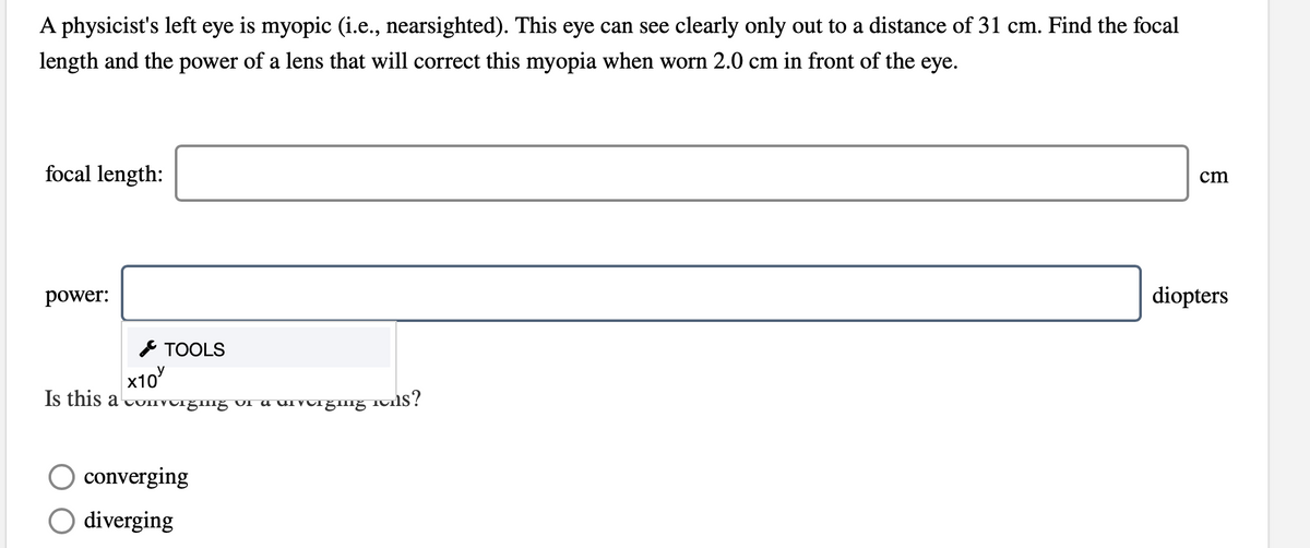 A physicist's left eye is myopic (i.e., nearsighted). This eye can see clearly only out to a distance of 31 cm. Find the focal
length and the power of a lens that will correct this myopia when worn 2.0 cm in front of the eye.
focal length:
cm
power:
diopters
* TOOLS
x10
Is this a UIIVUrgimg UI a uivo1ğmg
converging
O diverging
