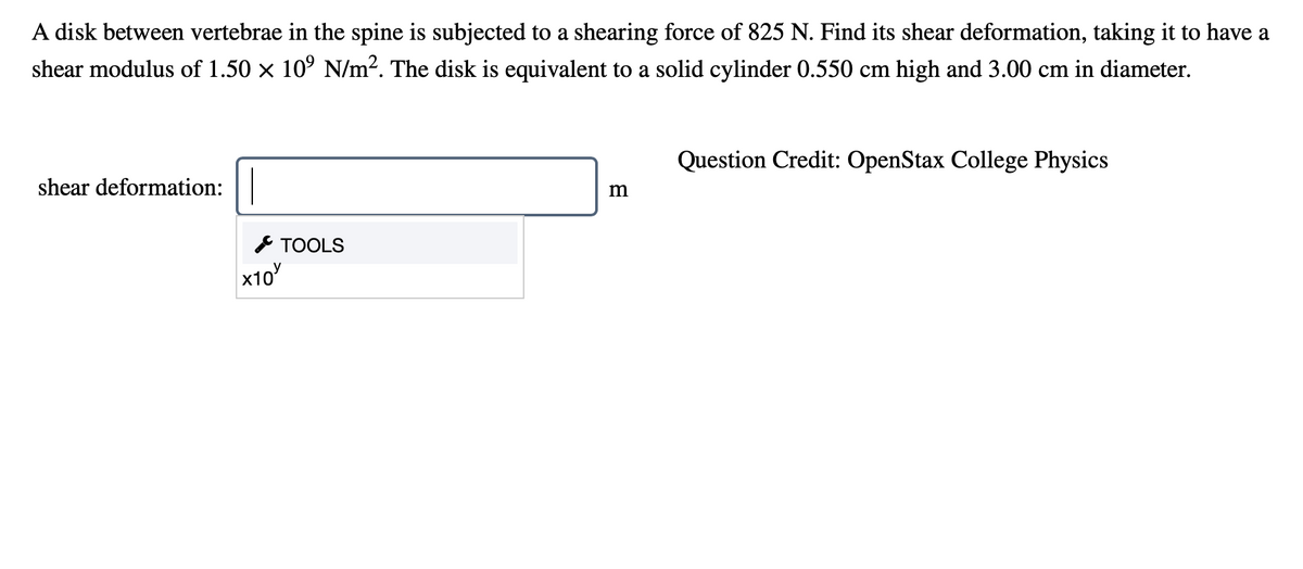 A disk between vertebrae in the spine is subjected to a shearing force of 825 N. Find its shear deformation, taking it to have a
shear modulus of 1.50 x 10° N/m?. The disk is equivalent to a solid cylinder 0.550 cm high and 3.00 cm in diameter.
Question Credit: OpenStax College Physics
shear deformation:
m
& TOOLS
x10
