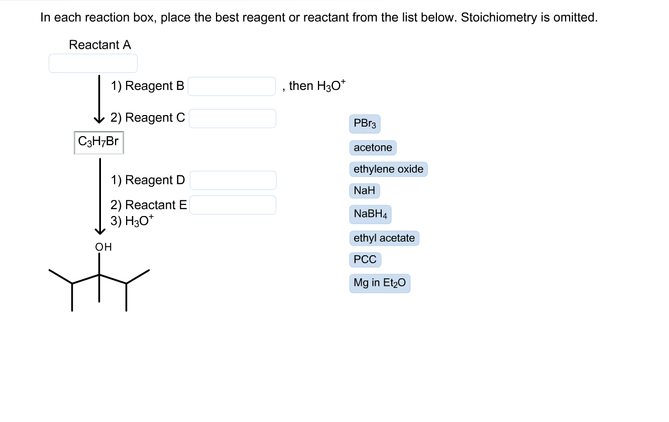 In each reaction box, place the best reagent or reactant from the list below. Stoichiometry is omitted.
Reactant A
1) Reagent B
then H30*
2) Reagent C
PBR3
C3H7B
acetone
ethylene oxide
1) Reagent D
NaH
2) Reactant E
NaBH4
3) H3O*
ethyl acetate
он
РСС
Mg in Et20
