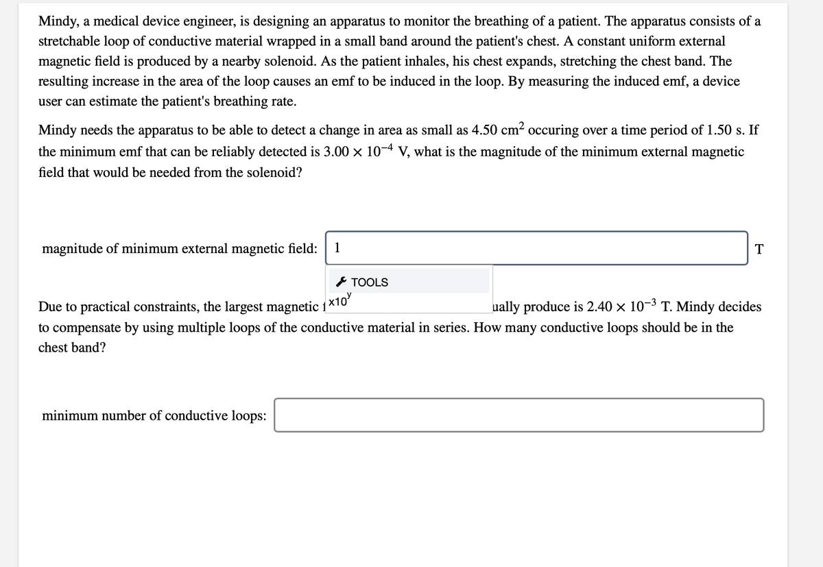 Mindy, a medical device engineer, is designing an apparatus to monitor the breathing of a patient. The apparatus consists of a
stretchable loop of conductive material wrapped in a small band around the patient's chest. A constant uniform external
magnetic field is produced by a nearby solenoid. As the patient inhales, his chest expands, stretching the chest band. The
resulting increase in the area of the loop causes an emf to be induced in the loop. By measuring the induced emf, a device
user can estimate the patient's breathing rate.
Mindy needs the apparatus to be able to detect a change in area as small as 4.50 cm? occuring over a time period of 1.50 s. If
the minimum emf that can be reliably detected is 3.00 x 10-4 V, what is the magnitude of the minimum external magnetic
field that would be needed from the solenoid?
magnitude of minimum external magnetic field:
1
T
* TOOLS
Due to practical constraints, the largest magnetic 1
x10
ually produce is 2.40 x 10-3 T. Mindy decides
to compensate by using multiple loops of the conductive material in series. How many conductive loops should be in the
chest band?
minimum number of conductive loops:
