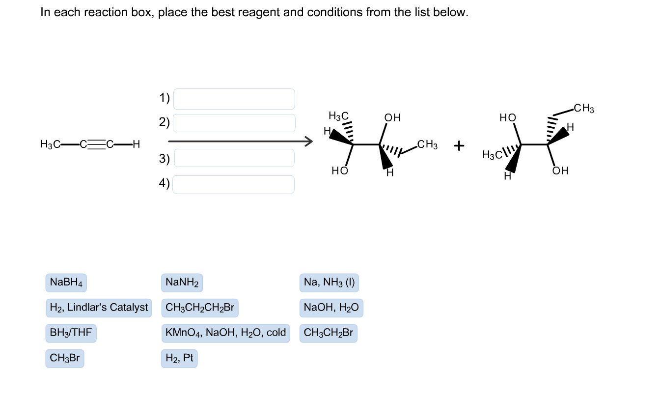 In each reaction box, place the best reagent and conditions from the list below.
1)
CH3
H3C
он
но
2)
H3C-CEC-H
3)
„CH3
H3C
но
он
H
4)
NaBH4
NaNH2
Na, NH3 (1)
H2, Lindlar's Catalyst
CH3CH2CH2B1
NaOH, H2O
BH3/THF
KMNO4, NaOH, H2O, cold
CH3CH2B
CH3B.
Н2, Pt
