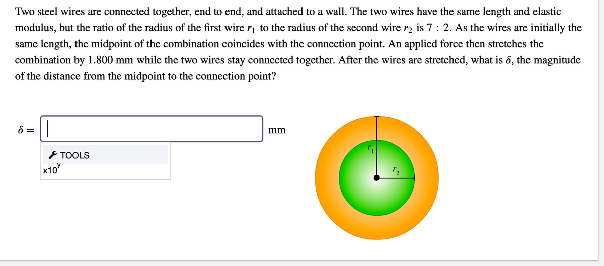 Two steel wires are connected together, end to end, and attached to a wall. The two wires have the same length and elastic
modulus, but the ratio of the radius of the first wire ri to the radius of the second wire r2 is 7 : 2. As the wires are initially the
same length, the midpoint of the combination coincides with the connection point. An applied force then stretches the
combination by 1.800 mm while the two wires stay connected together. After the wires are stretched, what is &, the magnitude
of the distance from the midpoint to the connection point?
8 =
mm
* TOOLS
x10
