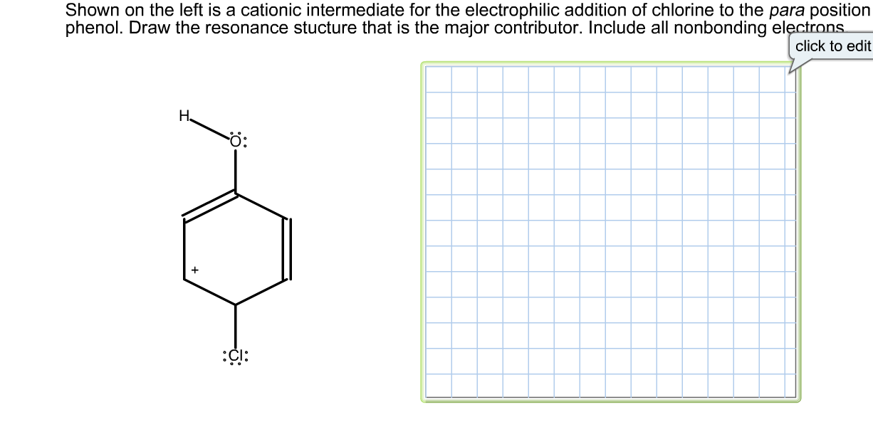 ### Resonance Structures in Electrophilic Aromatic Substitution

#### Objective
Shown on the left is a cationic intermediate for the electrophilic addition of chlorine to the para position of phenol. Draw the resonance structure that is the major contributor. Include all nonbonding electrons.

#### Graphical Content
- A benzene ring structure is illustrated with:
  - A hydroxyl group (-OH) attached to the first carbon.
  - A chlorine atom (Cl) attached to the para (fourth) carbon, with three lone pairs of electrons.
  - A positive charge (+) is shown on the benzene ring, representing a cationic intermediate.
  - Nonbonding and lone pair electrons are indicated for both oxygen and chlorine atoms.

#### Step-by-Step Solution
- Identify the para substitution pattern on the benzene ring:
  - The chlorine atom is directly across from the hydroxyl group (para position).
- Understand the positive charge distribution and electron delocalization in aromatic rings:
  - The positive charge on the benzene ring creates a resonance structure.
- Draw all resonance structures considering the delocalization of the positive charge and electron movement:
  - Utilize curved arrows to show movement of electrons between bonds.
  - Include lone pairs and properly place them on atoms where they naturally reside.

#### Diagrams
- Use the provided grid on the right to draw the resonance structures. Ensure that:
  - All nonbonding electrons are clearly marked on oxygen and chlorine atoms.
  - Curved arrows correctly show the movement of electrons that result in different resonance forms.
- Drawing the major resonance contributor should account for the stabilization of the aromatic ring due to electron delocalization.

Use the above steps and diagram guidelines to represent the resonance structures effectively.