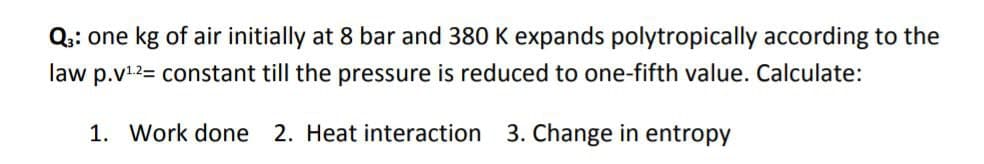 Q:: one kg of air initially at 8 bar and 380 K expands polytropically according to the
law p.v12= constant till the pressure is reduced to one-fifth value. Calculate:
1. Work done 2. Heat interaction 3. Change in entropy
