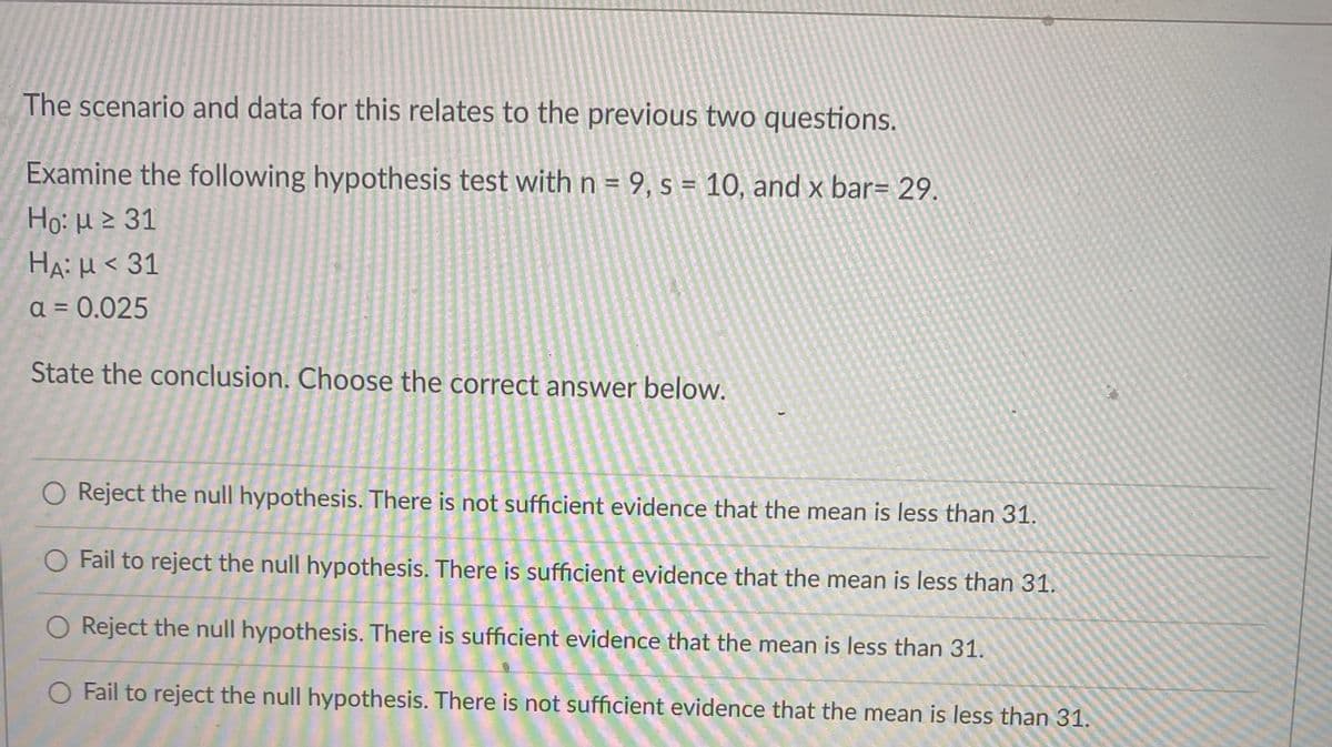 The scenario and data for this relates to the previous two questions.
Examine the following hypothesis test with n = 9, s = 10, and x bar= 29.
Ho: H > 31
HA: μ< 31
a = 0.025
State the conclusion. Choose the correct answer below.
Reject the null hypothesis. There is not sufficient evidence that the mean is less than 31.
Fail to reject the null hypothesis. There is sufficient evidence that the mean is less than 31.
O Reject the null hypothesis. There is sufficient evidence that the mean is less than 31.
O Fail to reject the null hypothesis. There is not sufficient evidence that the mean is less than 31.
