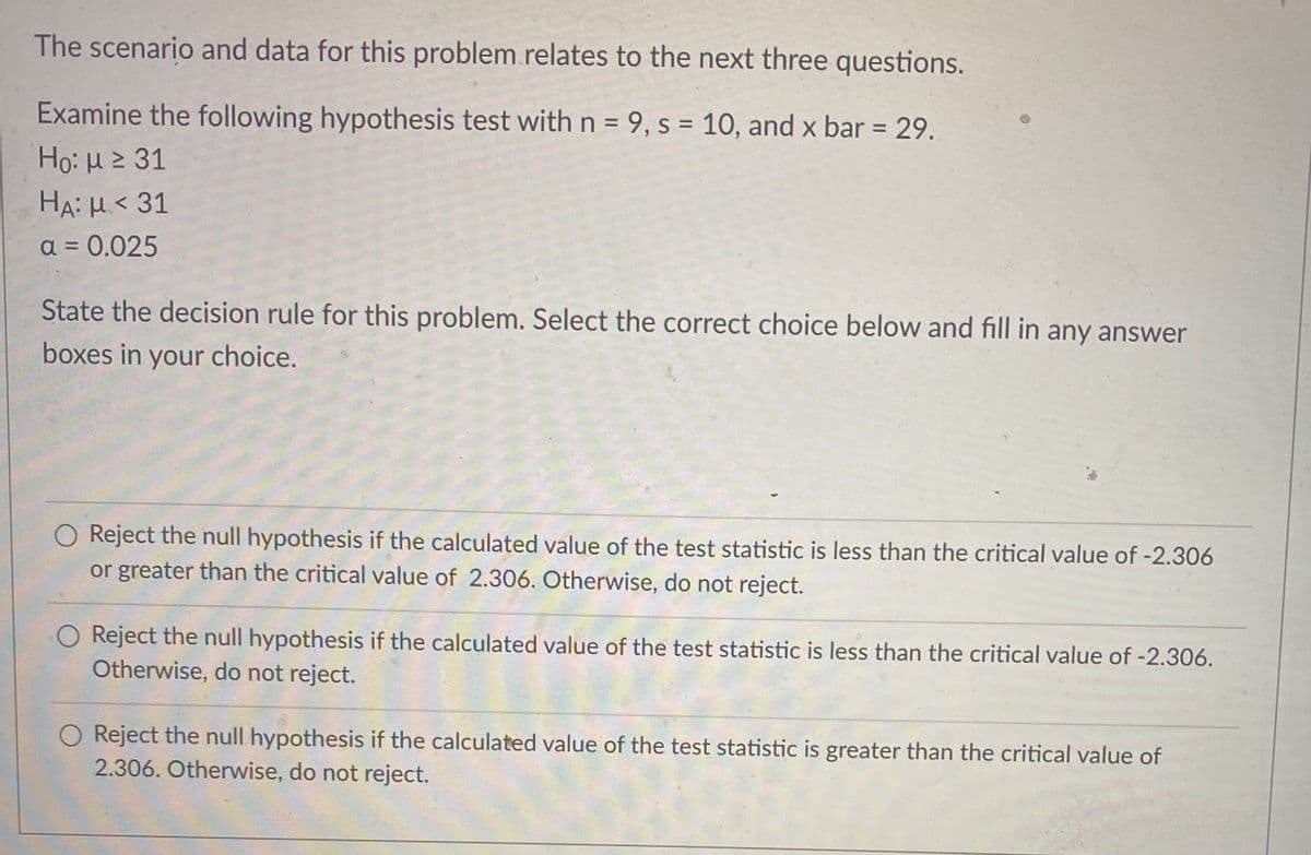 The scenario and data for this problem.relates to the next three questions.
Examine the following hypothesis test with n = 9, s = 10, and x bar = 29.
Ho: H 2 31
%3D
%3D
HA: H< 31
a = 0.025
State the decision rule for this problem. Select the correct choice below and fill in any answer
boxes in your choice.
O Reject the null hypothesis if the calculated value of the test statistic is less than the critical value of -2.306
or greater than the critical value of 2.306. Otherwise, do not reject.
O Reject the null hypothesis if the calculated value of the test statistic is less than the critical value of -2.306.
Otherwise, do not reject.
O Reject the null hypothesis if the calculated value of the test statistic is greater than the critical value of
2.306. Otherwise, do not reject.
