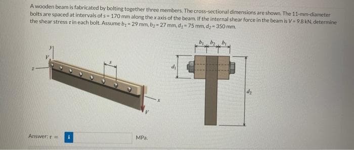 A wooden beam is fabricated by bolting together three members. The cross-sectional dimensions are shown. The 11-mm-diameter
bolts are spaced at intervals of s- 170 mm along the x axis of the beam. If the internal shear force in the beam is V=9.8 kN, determine
the shear stress r in each bolt. Assume b₁ = 29 mm, b₂-27 mm, d₁-75 mm, d₂-350 mm.
T
Answer: t =
MPa.