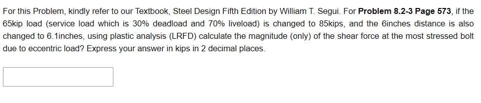 For this Problem, kindly refer to our Textbook, Steel Design Fifth Edition by William T. Segui. For Problem 8.2-3 Page 573, if the
65kip load (service load which is 30% deadload and 70% liveload) is changed to 85kips, and the 6inches distance is also
changed to 6.1inches, using plastic analysis (LRFD) calculate the magnitude (only) of the shear force at the most stressed bolt
due to eccentric load? Express your answer in kips in 2 decimal places.