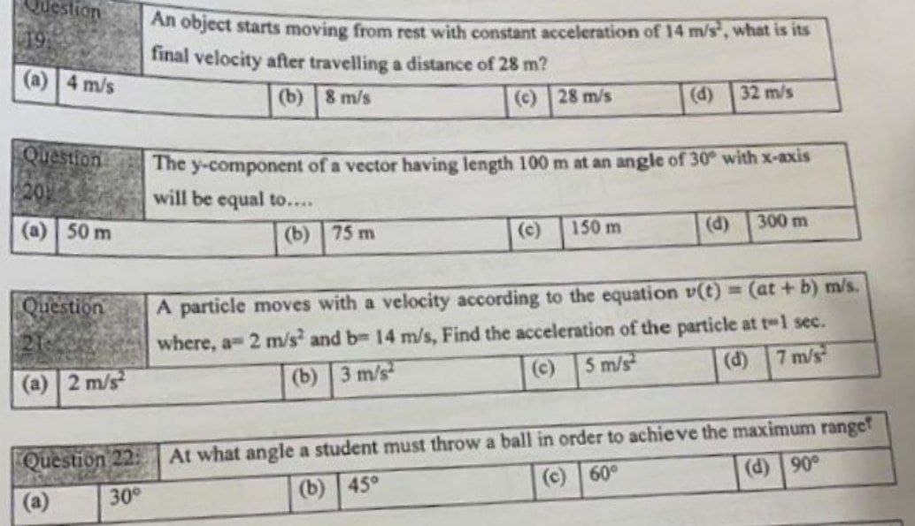 2uestion
Ail object starts moving from rest with constant acceleration of 14 m/s, what is its
final velocity after travelling a distance of 28 m?
(a) 4 m/s
(b)8 m/s
(c) 28 m/s
(d)
32 m/s
Question
The
y-component of a vector having length 100 m at an angle of 30 with x-axis
will be equal to....
20
(a) 50 m
(b) 75 m
(c)
150 m
(d)
300 m
Question
A particle moves with a velocity according to the equation v(t) 3 (at + b) m/s.
where, a 2 m/s and b 14 m/s, Find the acceleration of the particle at t-1 sec.
(d) 7 m/s
2 m/s
(b) 3 m/s
(c)
5 m/s
At what angle a student must throw a ball in order to achie ve the maximum ranget
(c) 60°
Question 22:
(d) 90
30
(b) 45°
