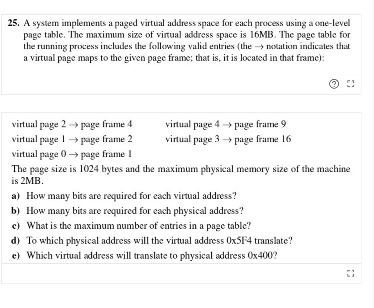 25. A system implements a paged virtual address space for each process using a one-level
page table. The maximum size of virtual address space is 16MB. The page table for
the running process includes the following valid entries (the → notation indicates that
a virtual page maps to the given page frame; that is, it is located in that frame):
virtual page 2 → page frame 4
virtual
page
4 → page frame 9
virtual page 1 → page frame 2
virtual page 3 → page frame 16
virtual page 0 → page frame 1
The page size is 1024 bytes and the maximum physical memory size of the machine
is 2MB.
a) How many bits are required for each virtual address?
b) How many bits are required for each physical address?
c) What is the maximum number of entries in a page table?
d) To which physical address will the virtual address OX5F4 translate?
e) Which virtual address will translate to physical address 0x400?
