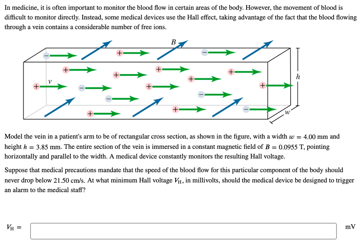 In medicine, it is often important to monitor the blood flow in certain areas of the body. However, the movement of blood is
difficult to monitor directly. Instead, some medical devices use the Hall effect, taking advantage of the fact that the blood flowing
through a vein contains a considerable number of free ions.
В
+
+
+
Model the vein in a patient's arm to be of rectangular cross section, as shown in the figure, with a width w = 4.00 mm and
height h = 3.85 mm. The entire section of the vein is immersed in a constant magnetic field of B = 0.0955 T, pointing
horizontally and parallel to the width. A medical device constantly monitors the resulting Hall voltage.
Suppose that medical precautions mandate that the speed of the blood flow for this particular component of the body should
never drop below 21.50 cm/s. At what minimum Hall voltage VH, in millivolts, should the medical device be designed to trigger
an alarm to the medical staff?
VH =
mV
