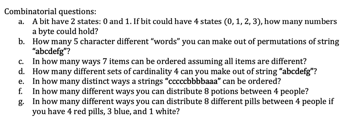 Combinatorial questions:
A bit have 2 states: 0 and 1. If bit could have 4 states (0, 1, 2, 3), how many numbers
a byte could hold?
b. How many 5 character different "words" you can make out of permutations of string
"abcdefg"?
In how many ways 7 items can be ordered assuming all items are different?
d. How many different sets of cardinality 4 can you make out of string "abcdefg"?
In how many distinct ways a strings "cccccbbbbaaa" can be ordered?
f.
а.
С.
е.
In how many different ways you can distribute 8 potions between 4 people?
g. In how many different ways you can distribute 8 different pills between 4 people if
you have 4 red pills, 3 blue, and 1 white?
