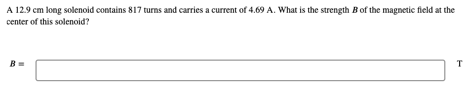 ### Example Problem: Calculating the Magnetic Field Strength Inside a Solenoid

#### Problem Statement
A 12.9 cm long solenoid contains 817 turns and carries a current of 4.69 A. What is the strength \( B \) of the magnetic field at the center of this solenoid?

#### Solution
To calculate the magnetic field inside a solenoid, use the formula:
\[ B = \mu_0 \cdot n \cdot I \]

where:

- \( B \) is the magnetic field,
- \( \mu_0 \) is the permeability of free space \((4\pi \times 10^{-7} \, \text{T}\cdot\text{m/A})\),
- \( n \) is the number of turns per unit length (in turns per meter),
- \( I \) is the current in amperes.

First, convert the length of the solenoid from centimeters to meters:
\[ \text{Length} = 12.9 \, \text{cm} = 0.129 \, \text{m} \]

Calculate \( n \) (number of turns per unit length):
\[ n = \frac{\text{Number of Turns}}{\text{Length}} = \frac{817}{0.129} \approx 6333.33 \, \text{turns/m} \]

Now, plug in the values into the formula:
\[ B = (4\pi \times 10^{-7} \, \text{T}\cdot\text{m/A}) \cdot (6333.33 \, \text{turns/m}) \cdot (4.69 \, \text{A}) \]

Calculate the product:
\[ B \approx 0.00374 \, \text{T} \]

So, the strength \( B \) of the magnetic field at the center of the solenoid is approximately 0.00374 T.

##### Final Answer
\[ B \approx 0.00374 \, \text{T} \]