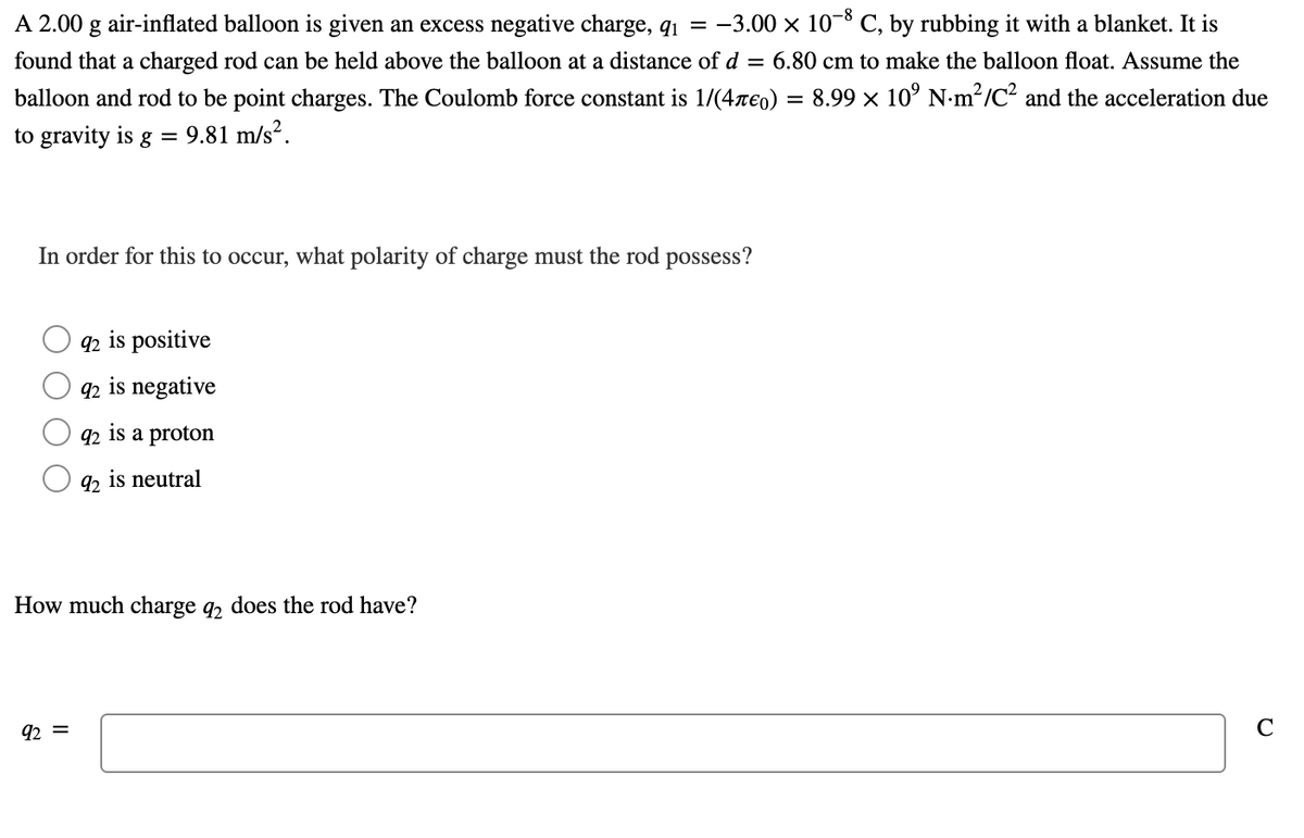 ### Electrostatic Experiment: Charged Balloon and Rod

**Problem Statement:**
A 2.00 g air-inflated balloon is given an excess negative charge, \( q_1 = -3.00 \times 10^{-8} \) C, by rubbing it with a blanket. It is found that a charged rod can be held above the balloon at a distance of \( d = 6.80 \) cm to make the balloon float. Assume the balloon and rod to be point charges. The Coulomb force constant is \( \frac{1}{4\pi \epsilon_0} = 8.99 \times 10^9 \) N·m²/C² and the acceleration due to gravity is \( g = 9.81 \) m/s².

**Question 1:**
In order for this to occur, what polarity of charge must the rod possess?

- \( q_2 \) is positive
- \( q_2 \) is negative
- \( q_2 \) is a proton
- \( q_2 \) is neutral

**Question 2:**
How much charge \( q_2 \) does the rod have?

\[ q_2 = \quad \boxed{\phantom{}} \text{ C} \]