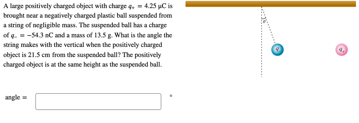 A large positively charged object with charge q4 = 4.25 µC is
brought near a negatively charged plastic ball suspended from
a string of negligible mass. The suspended ball has a charge
of q- = -54.3 nC and a mass of 13.5 g. What is the angle the
string makes with the vertical when the positively charged
9.
object is 21.5 cm from the suspended ball? The positively
charged object is at the same height as the suspended ball.
angle
