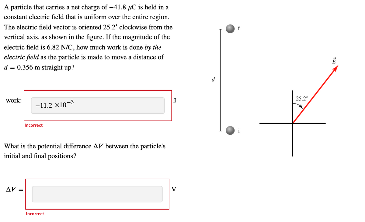 A particle that carries a net charge of -41.8 uC is held in a
constant electric field that is uniform over the entire region.
The electric field vector is oriented 25.2° clockwise from the
f
vertical axis, as shown in the figure. If the magnitude of the
electric field is 6.82 N/C, how much work is done by the
electric field as the particle is made to move a distance of
d = 0.356 m straight up?
d
work:
25.2°
-11.2 ×10-3
Incorrect
What is the potential difference AV between the particle's
initial and final positions?
AV =
V
Incorrect
