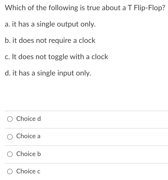 Which of the following is true about a T Flip-Flop?
a. it has a single output only.
b. it does not require a clock
c. It does not toggle with a clock
d. it has a single input only.
Choice d
Choice a
Choice b
O Choice c
