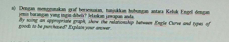 a) Dengan menggunakan graf bersesuaian, tunjukkan hubungan antara Keluk Engel dengan
jenis barangan yang ingin dibeli? Jelaskan jawapan anda.
By using an appropriate graph, show the relationship between Engle Curve and types of
goods to be purchased? Explain your answer.
