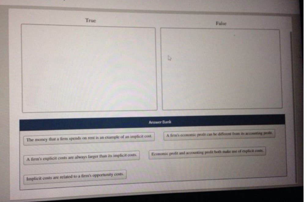 True
The money that a firm spends on rent is an example of an implicit cost.
A firm's explicit costs are always larger than its implicit costs.
Answer Bank
Implicit costs are related to a firm's opportunity costs.
False
A firm's economic profit can be different from its accounting profis
Economic profit and accounting profit both make use of explicit costs.