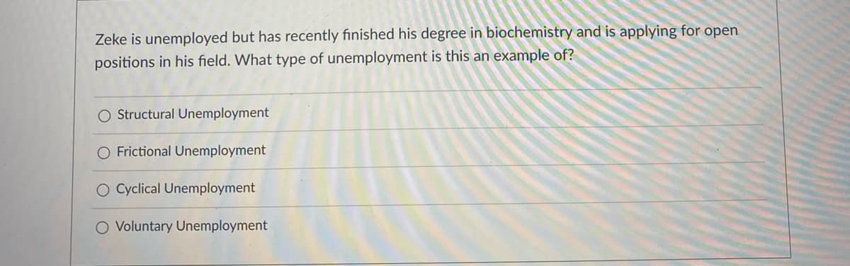 Zeke is unemployed but has recently finished his degree in biochemistry and is applying for open
positions in his field. What type of unemployment is this an example of?
O Structural Unemployment
O Frictional Unemployment
O Cyclical Unemployment
O Voluntary Unemployment