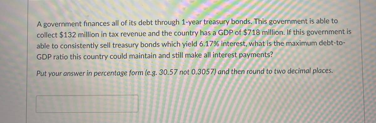 A government finances all of its debt through 1-year treasury bonds. This government is able to
collect $132 million in tax revenue and the country has a GDP of $718 million. If this government is
able to consistently sell treasury bonds which yield 6.17% interest, what is the maximum debt-to-
GDP ratio this country could maintain and still make all interest payments?
Put your answer in percentage form (e.g. 30.57 not 0.3057) and then round to two decimal places.