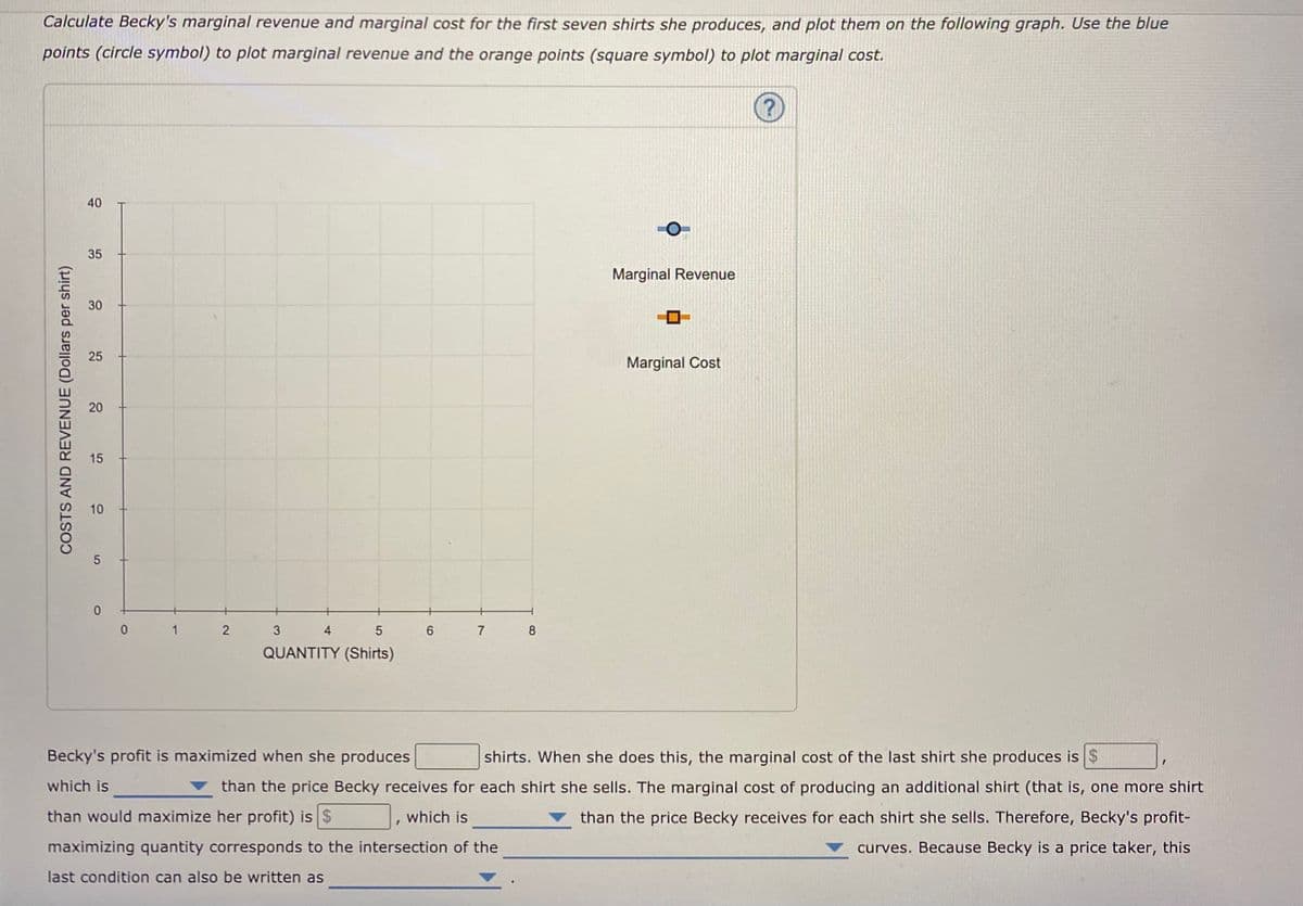 Calculate Becky's marginal revenue and marginal cost for the first seven shirts she produces, and plot them on the following graph. Use the blue
points (circle symbol) to plot marginal revenue and the orange points (square symbol) to plot marginal cost.
40
35
Marginal Revenue
30
25
Marginal Cost
15
10
1
6.
7 8
QUANTITY (Shirts)
Becky's profit is maximized when she produces
shirts. When she does this, the marginal cost of the last shirt she produces is $
which is
than the price Becky receives for each shirt she sells. The marginal cost of producing an additional shirt (that is, one more shirt
than would maximize her profit) is $
which is
than the price Becky receives for each shirt she sells. Therefore, Becky's profit-
maximizing quantity corresponds to the intersection of the
curves. Because Becky is a price taker, this
last condition can also be written as
COSTS AND REVENUE (Dollars per shirt)
2.
