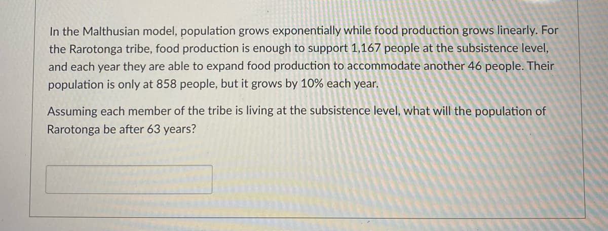 ### Malthusian Model and Population Growth

#### Concept Overview:
In the Malthusian model, population grows exponentially while food production increases linearly. This creates a scenario where, over time, the population may exceed the available resources, leading to potential challenges in sustaining the population.

#### Case Study: Rarotonga Tribe
- **Initial Conditions:**
  - The tribe's current population: 858 people
  - Existing food production supports: 1,167 people at the subsistence level

- **Growth Dynamics:**
  - **Food Production:** Increases linearly, expanding each year to support an additional 46 people.
  - **Population Growth:** Increases exponentially at a rate of 10% per year.

#### Problem Statement:
Given that each member of the tribe lives at the subsistence level, calculate the population of Rarotonga after 63 years.

#### Required Calculation:
To solve this problem, consider the exponential growth formula for population and the linear growth formula for food production. By comparing these, the population size and the adequacy of the food supply at different points in time can be determined.

**Note:** There are no graphs or diagrams included that need explaining in this scenario.

Would you like a detailed step-by-step solution on how to perform these calculations?