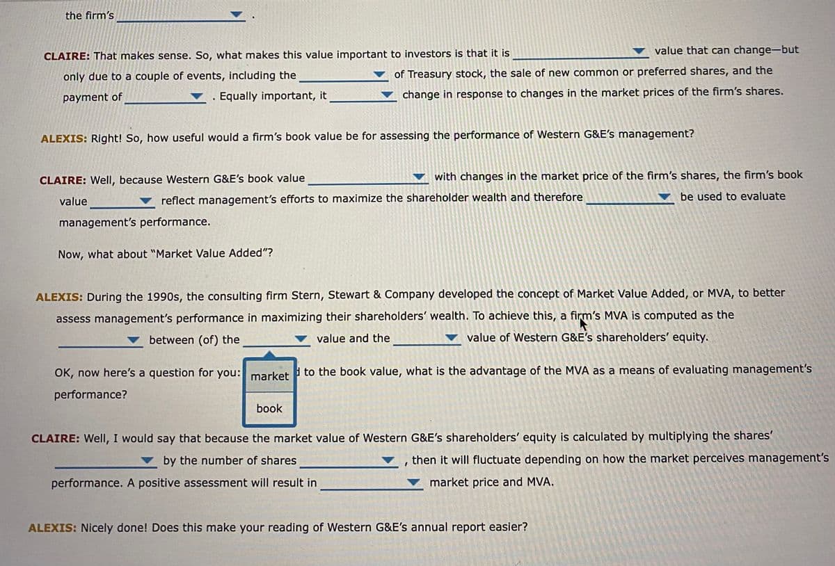 the firm's
CLAIRE: That makes sense. So, what makes this value important to investors is that it is
only due to a couple of events, including the
payment of
. Equally important, it
value that can change-but
of Treasury stock, the sale of new common or preferred shares, and the
change in response to changes in the market prices of the firm's shares.
ALEXIS: Right! So, how useful would a firm's book value be for assessing the performance of Western G&E's management?
Now, what about "Market Value Added"?
CLAIRE: Well, because Western G&E's book value
value
reflect management's efforts to maximize the shareholder wealth and therefore
management's performance.
with changes in the market price of the firm's shares, the firm's book
be used to evaluate
ALEXIS: During the 1990s, the consulting firm Stern, Stewart & Company developed the concept of Market Value Added, or MVA, to better
assess management's performance in maximizing their shareholders' wealth. To achieve this, a firm's MVA is computed as the
value of Western G&E's shareholders' equity.
between (of) the
value and the
book
OK, now here's a question for you: market to the book value, what is the advantage of the MVA as a means of evaluating management's
performance?
CLAIRE: Well, I would say that because the market value of Western G&E's shareholders' equity is calculated by multiplying the shares'
by the number of shares
▼, then it will fluctuate depending on how the market perceives management's
market price and MVA.
performance. A positive assessment will result in
ALEXIS: Nicely done! Does this make your reading of Western G&E's annual report easier?
1920
de cal
400