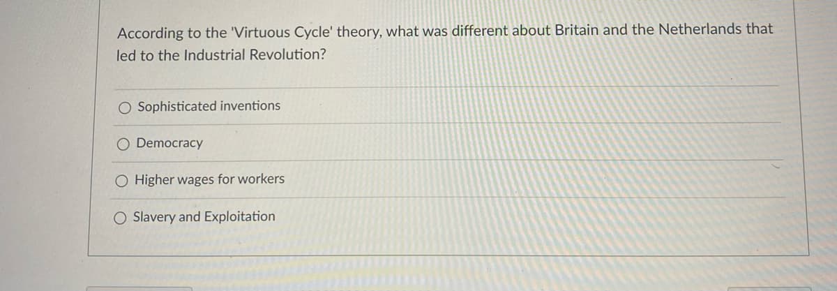 ### Understanding the Virtuous Cycle Theory

**Question:**
According to the 'Virtuous Cycle' theory, what was different about Britain and the Netherlands that led to the Industrial Revolution?

**Options:**
1. Sophisticated inventions
2. Democracy
3. Higher wages for workers
4. Slavery and Exploitation

**Explanation:**
This multiple-choice question addresses the factors that differentiated Britain and the Netherlands, as per the 'Virtuous Cycle' theory, facilitating the onset of the Industrial Revolution. Users are prompted to select one of the options provided to demonstrate their understanding of the key components that contributed to this significant historical period. 

---

**Graphical or Diagram Explanation:**
There are no graphs or diagrams associated with this question. The question is purely text-based, aiming to test knowledge on historical theoretical frameworks.