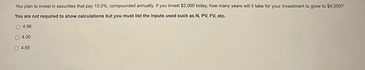 You plan to invest in securities that pay 15.0%, compounded annually. If you invest $2,000 today, how many years will it take for your investment to grow to $4,000?
You are not required to show calculations but you must list the inputs used such as N, PV, FV, etc.
O 4.96
O 4.00
O 4.65