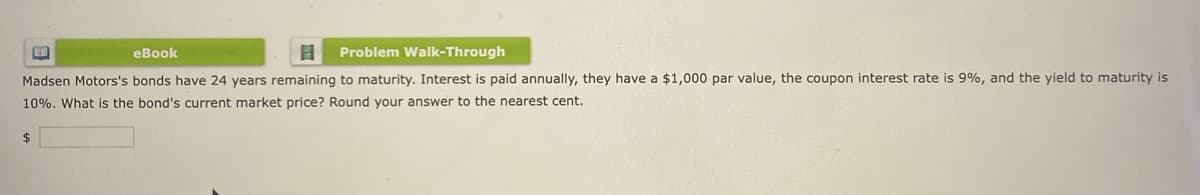 eBook
B Problem Walk-Through
Madsen Motors's bonds have 24 years remaining to maturity. Interest is paid annually, they have a $1,000 par value, the coupon interest rate is 9%, and the yield to maturity is
10%. What is the bond's current market price? Round your answer to the nearest cent.
$