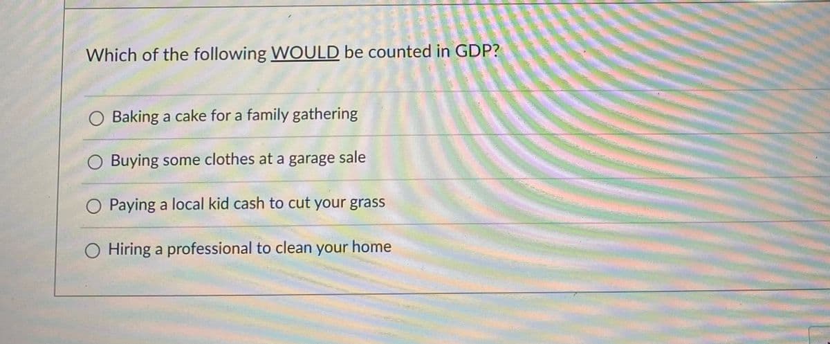 ### GDP and Economic Activities: Understanding What’s Counted

#### Question:
Which of the following **WOULD** be counted in GDP?
 
- [ ] Baking a cake for a family gathering
- [ ] Buying some clothes at a garage sale
- [ ] Paying a local kid cash to cut your grass
- [x] Hiring a professional to clean your home 

#### Explanation:
Gross Domestic Product (GDP) measures the total value of all goods and services produced within a country during a specific period. It includes various forms of economic activities that involve legitimate transactions and formal exchanges of goods and services.

- **Baking a cake for a family gathering:** This is a household activity and does not involve a market transaction. Hence, it is not included in GDP.
  
- **Buying some clothes at a garage sale:** Transactions involving second-hand goods such as those sold at garage sales do not contribute to GDP because they do not reflect production within the current period.
  
- **Paying a local kid cash to cut your grass:** Informal transactions without proper documentation and reporting are typically not included in GDP calculations.
  
- **Hiring a professional to clean your home:** This is a formal transaction that involves a market exchange of services and is included in the GDP calculation.

Understanding which activities contribute to GDP helps in grasping the broader scope of a country’s economic performance.