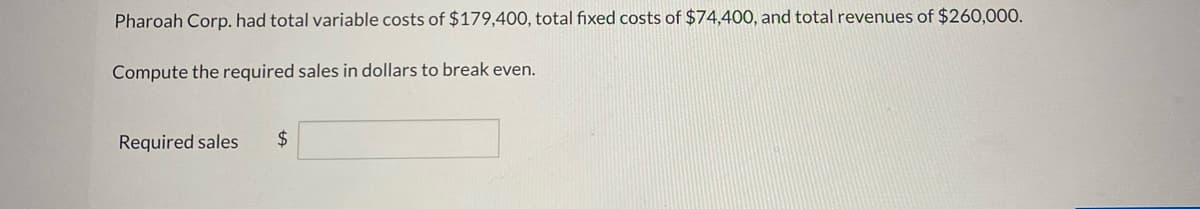 ### Break-Even Analysis Calculation for Pharoah Corp.

Pharoah Corp. incurred the following financial figures:
- **Total Variable Costs:** $179,400
- **Total Fixed Costs:** $74,400
- **Total Revenues:** $260,000

### Task:
**Compute the required sales in dollars to break even.**

#### Calculation:
The required sales can be calculated using the break-even point formula.

\[ \text{Break-Even Point (Sales in Dollars)} = \frac{\text{Total Fixed Costs}}{\text{Contribution Margin Ratio}} \]

Where,
\[ \text{Contribution Margin Ratio} = \frac{\text{Total Revenues} - \text{Total Variable Costs}}{\text{Total Revenues}} \]

#### Input Box:
**Required Sales ($):**

\[ \boxed{\_\_\_\_\_\_\_\_\_\_} \]

Please fill in the formula and solve it to find out the required sales in dollars for Pharoah Corp. to achieve breakeven.

### Educational Tip:
Understanding and calculating the break-even point is crucial for businesses to determine the minimum sales necessary to cover all expenses, leading to  no profit and no loss.