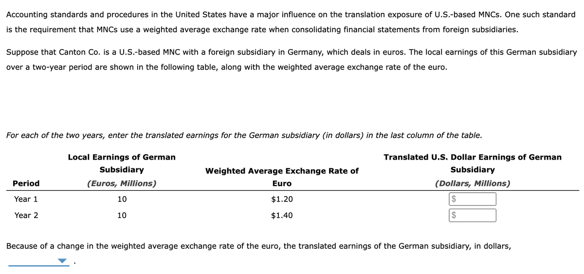 Accounting standards and procedures in the United States have a major influence on the translation exposure of U.S.-based MNCs. One such standard
is the requirement that MNCs use a weighted average exchange rate when consolidating financial statements from foreign subsidiaries.
Suppose that Canton Co. is a U.S.-based MNC with a foreign subsidiary in Germany, which deals in euros. The local earnings of this German subsidiary
over a two-year period are shown in the following table, along with the weighted average exchange rate of the euro.
For each of the two years, enter the translated earnings for the German subsidiary (in dollars) in the last column of the table.
Period
Year 1
Year 2
Local Earnings of German
Subsidiary
(Euros, Millions)
10
10
Weighted Average Exchange Rate of
Translated U.S. Dollar Earnings of German
Subsidiary
Euro
(Dollars, Millions)
$
$
$1.20
$1.40
Because of a change in the weighted average exchange rate of the euro, the translated earnings of the German subsidiary, in dollars,