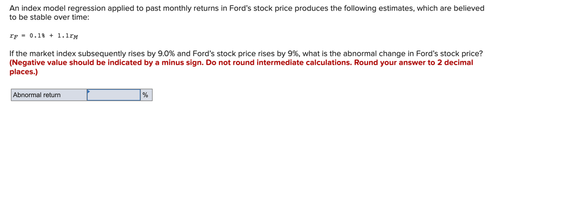 An index model regression applied to past monthly returns in Ford's stock price produces the following estimates, which are believed
to be stable over time:
rF = 0.1% + 1.1rM
If the market index subsequently rises by 9.0% and Ford's stock price rises by 9%, what is the abnormal change in Ford's stock price?
(Negative value should be indicated by a minus sign. Do not round intermediate calculations. Round your answer to 2 decimal
places.)
Abnormal return
%