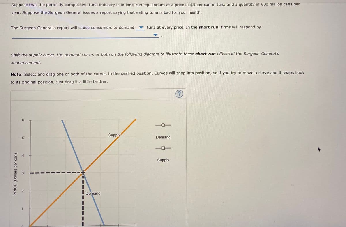 Suppose that the perfectly competitive tuna industry is in long-run equilibrium at a price of $3 per can of tuna and a quantity of 600 million cans per
year. Suppose the Surgeon General issues a report saying that eating tuna is bad for your health.
The Surgeon General's report will cause consumers to demand
tuna at every price. In the short run, firms will respond by
Shift the supply curve, the demand currve, or both on the following diagram to illustrate these short-run effects of the Surgeon General's
announcement.
Note: Select and drag one or both of the curves to the desired position. Curves will snap into position, so if you try to move a curve and it snaps back
to its original position, just drag it a little farther.
(?
6.
Supply
Demand
Supply
Demand
4,
2.
PRICE (Dollars per can)
