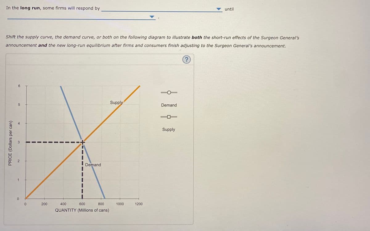 In the long run, some firms will respond by
until
Shift the supply curve, the demand curve, or both on the following diagram to illustrate both the short-run effects of the Surgeon General's
announcement and the new long-run equilibrium after firms and consumers finish adjusting to the Surgeon General's announcement.
?)
6.
Supply
Demand
Supply
Demand
200
400
600
800
1000
1200
QUANTITY (Millions of cans)
PRICE (Dollars per can)
3.
