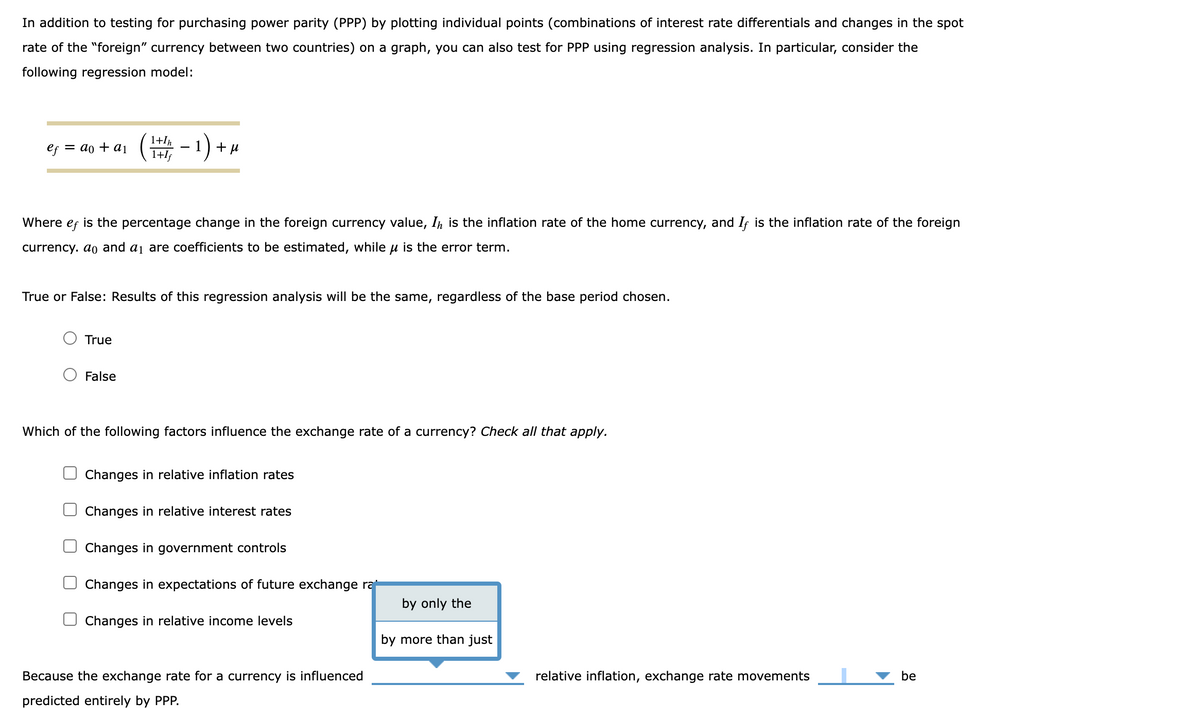 In addition to testing for purchasing power parity (PPP) by plotting individual points (combinations of interest rate differentials and changes in the spot
rate of the "foreign" currency between two countries) on a graph, you can also test for PPP using regression analysis. In particular, consider the
following regression model:
ef = ao + a1
1+In
1+If
(+/- 1) + H
+μ
Where ef is the percentage change in the foreign currency value, I is the inflation rate of the home currency, and If is the inflation rate of the foreign
currency. ao and a1 are coefficients to be estimated, while μ is the error term.
True or False: Results of this regression analysis will be the same, regardless of the base period chosen.
True
False
Which of the following factors influence the exchange rate of a currency? Check all that apply.
Changes in relative inflation rates
Changes in relative interest rates
Changes in government controls
Changes in expectations of future exchange rat
by only the
Changes in relative income levels
by more than just
Because the exchange rate for a currency is influenced
relative inflation, exchange rate movements
be
predicted entirely by PPP.