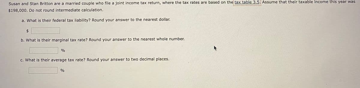 Susan and Stan Britton are a married couple who file a joint income tax return, where the tax rates are based on the tax table 3.5. Assume that their taxable income this year was
$198,000. Do not round intermediate calculation.
a. What is their federal tax liability? Round your answer to the nearest dollar.
$
b. What is their marginal tax rate? Round your answer to the nearest whole number.
%
c. What is their average tax rate? Round your answer to two decimal places.
%