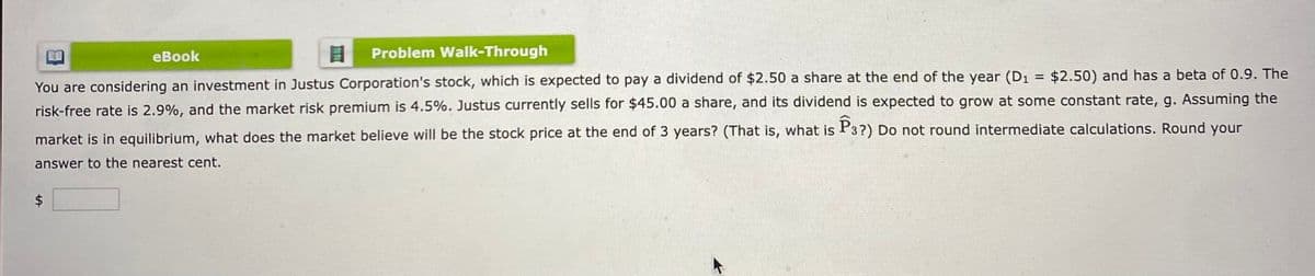 eBook
8 Problem Walk-Through
You are considering an investment in Justus Corporation's stock, which is expected to pay a dividend of $2.50 a share at the end of the year (D₁ = $2.50) and has a beta of 0.9. The
risk-free rate is 2.9%, and the market risk premium is 4.5%. Justus currently sells for $45.00 a share, and its dividend is expected to grow at some constant rate, g. Assuming the
market is in equilibrium, what does the market believe will be the stock price at the end of 3 years? (That is, what is P3?) Do not round intermediate calculations. Round your
answer to the nearest cent.
LA
8