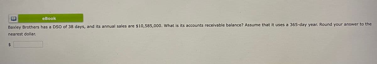 eBook
Baxley Brothers has a DSO of 38 days, and its annual sales are $10,585,000. What is its accounts receivable balance? Assume that it uses a 365-day year. Round your answer to the
nearest dollar.