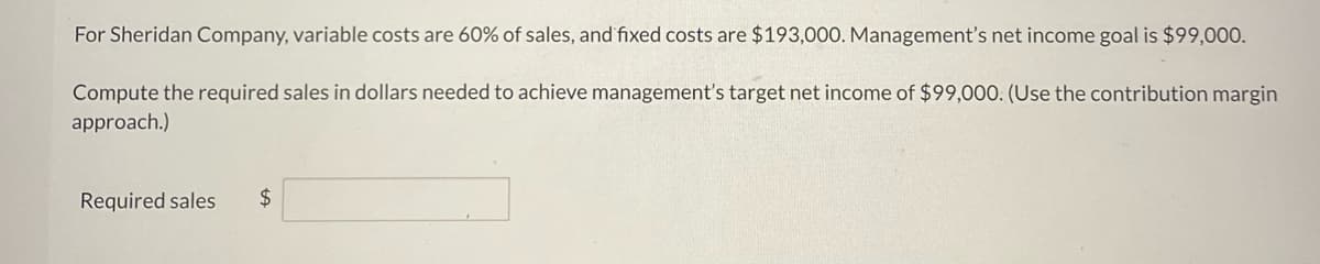 For Sheridan Company, variable costs are 60% of sales, and fixed costs are $193,000. Management's net income goal is $99,000.
Compute the required sales in dollars needed to achieve management's target net income of $99,000. (Use the contribution margin
approach.)
Required sales $