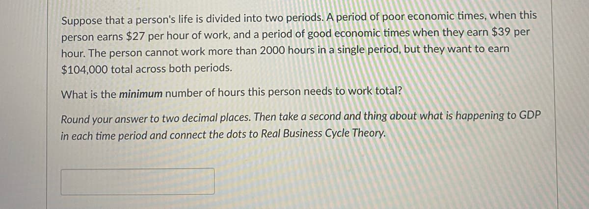 Suppose that a person's life is divided into two periods. A period of poor economic times, when this
person earns $27 per hour of work, and a period of good economic times when they earn $39 per
hour. The person cannot work more than 2000 hours in a single period, but they want to earn
$104,000 total across both periods.
What is the minimum number of hours this person needs to work total?
Round your answer to two decimal places. Then take a second and thing about what is happening to GDP
in each time period and connect the dots to Real Business Cycle Theory.