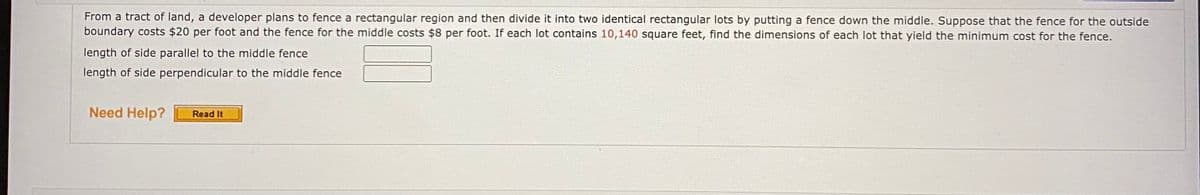 From a tract of land, a developer plans to fence a rectangular region and then divide it into two identical rectangular lots by putting a fence down the middle. Suppose that the fence for the outside
boundary costs $20 per foot and the fence for the middle costs $8 per foot. If each lot contains 10,140 square feet, find the dimensions of each lot that yield the minimum cost for the fence.
length of side parallel to the middle fence
length of side perpendicular to the middle fence
Need Help?
Read It
